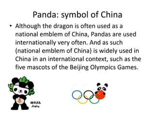 Panda: symbol of China
• Although the dragon is often used as a
national emblem of China, Pandas are used
internationally very often. And as such
(national emblem of China) is widely used in
China in an international context, such as the
five mascots of the Beijing Olympics Games.
 