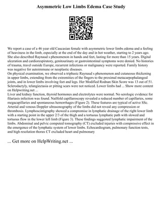 Asymmetric Low Limbs Edema Case Study
We report a case of a 46 year old Caucasian female with asymmetric lower limbs edema and a feeling
of heaviness in the limb, especially at the end of the day and in hot weather, starting to 2 years ago.
She also described Raynaud s phenomenon in hands and feet, lasting for more than 15 years. Digital
ulceration and cardiorespiratory, genitourinary or gastrointestinal symptoms were denied. No histories
of trauma, travel outside Europe, recurrent infections or malignancy were reported. Family history
was negative for autoimmune or neoplastic diseases.
On physical examination, we observed a triphasic Raynaud s phenomenon and cutaneous thickening
in upper limbs, extending from the extremities of the fingers to the proximal metacarpophalangeal
joints, and in lower limbs involving feet and legs. Her Modified Rodnan Skin Score was 13 out of 51.
Sclerodactyly, telangiectasia or pitting scars were not noticed. Lower limbs had ... Show more content
on Helpwriting.net ...
Liver and kidney function, thyroid hormones and electrolytes were normal. No serologic evidence for
filariasis infection was found. Nailfold capillaroscopy revealed a reduced number of capillaries, some
megacapillaries and spontaneous hemorrhages (Figure 2). These features are typical of active SSc.
Arterial and venous Doppler ultrasonography of the limbs did not reveal any compression or
thrombosis. Lymphoscintigraphy showed a compromise in lymphatic drainage of the right lower limb
with a starting point in the upper 2/3 of the thigh and a tortuous lymphatic path with slowed and
tortuous flow in the lower left limb (Figure 3). These ﬁndings suggested lymphatic impairment of the
limbs. Abdominal and pelvic computed tomography (CT) excluded injuries with compressive effect in
the emergence of the lymphatic system of lower limbs. Echocardiogram, pulmonary function tests,
and high resolution thorax CT excluded heart and pulmonary
... Get more on HelpWriting.net ...
 