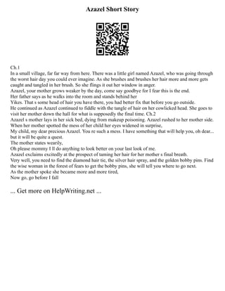Azazel Short Story
Ch.1
In a small village, far far way from here. There was a little girl named Azazel, who was going through
the worst hair day you could ever imagine. As she brushes and brushes her hair more and more gets
caught and tangled in her brush. So she flings it out her window in anger.
Azazel, your mother grows weaker by the day, come say goodbye for I fear this is the end.
Her father says as he walks into the room and stands behind her
Yikes. That s some head of hair you have there, you had better fix that before you go outside.
He continued as Azazel continued to fiddle with the tangle of hair on her cowlicked head. She goes to
visit her mother down the hall for what is supposedly the final time. Ch.2
Azazel s mother lays in her sick bed, dying from makeup poisoning. Azazel rushed to her mother side.
When her mother spotted the mess of her child her eyes widened in surprise,
My child, my dear precious Azazel. You re such a mess. I have something that will help you, oh dear...
but it will be quite a quest.
The mother states wearily,
Oh please mommy I ll do anything to look better on your last look of me.
Azazel exclaims excitedly at the prospect of taming her hair for her mother s final breath.
Very well, you need to find the diamond hair tie, the silver hair spray, and the golden bobby pins. Find
the wise woman in the forest of fears to get the bobby pins, she will tell you where to go next.
As the mother spoke she became more and more tired,
Now go, go before I fall
... Get more on HelpWriting.net ...
 