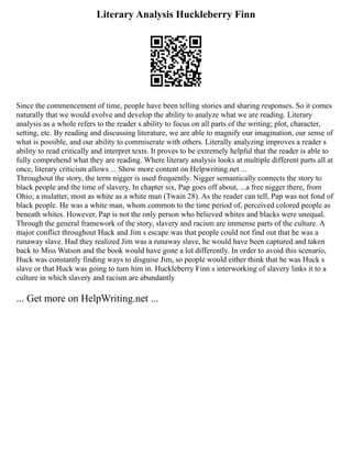 Literary Analysis Huckleberry Finn
Since the commencement of time, people have been telling stories and sharing responses. So it comes
naturally that we would evolve and develop the ability to analyze what we are reading. Literary
analysis as a whole refers to the reader s ability to focus on all parts of the writing; plot, character,
setting, etc. By reading and discussing literature, we are able to magnify our imagination, our sense of
what is possible, and our ability to commiserate with others. Literally analyzing improves a reader s
ability to read critically and interpret texts. It proves to be extremely helpful that the reader is able to
fully comprehend what they are reading. Where literary analysis looks at multiple different parts all at
once, literary criticism allows ... Show more content on Helpwriting.net ...
Throughout the story, the term nigger is used frequently. Nigger semantically connects the story to
black people and the time of slavery. In chapter six, Pap goes off about, ...a free nigger there, from
Ohio; a mulatter, most as white as a white man (Twain 28). As the reader can tell, Pap was not fond of
black people. He was a white man, whom common to the time period of, perceived colored people as
beneath whites. However, Pap is not the only person who believed whites and blacks were unequal.
Through the general framework of the story, slavery and racism are immense parts of the culture. A
major conflict throughout Huck and Jim s escape was that people could not find out that he was a
runaway slave. Had they realized Jim was a runaway slave, he would have been captured and taken
back to Miss Watson and the book would have gone a lot differently. In order to avoid this scenario,
Huck was constantly finding ways to disguise Jim, so people would either think that he was Huck s
slave or that Huck was going to turn him in. Huckleberry Finn s interworking of slavery links it to a
culture in which slavery and racism are abundantly
... Get more on HelpWriting.net ...
 