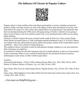 The Influence Of Cheetos In Popular Culture
Popular culture is what combines ideas and objects generated by a society, including commercial,
political, media, and other systems, as well as the impact of these ideas and objects on society. And
food tends to be a part of it, since culture does indeed affect our eating practice. One particular food
that was introduced during the 1940s and is still going strong is Cheetos. And here we are going to
focus on how Cheetos came to be and the reasons why it was introduced and its effect on our eating
habits and diets.
Cheetos is a brand of cheese flavored, cornmeal snacks made by Frito Lay. Fritos creator Charles
Elmer Doolin invented Cheetos in 1948, and began national distribution in the U.S. In 2010, Cheetos
was ranked as the top selling brand of cheese puffs in the primary market of the United States and its
worldwide ... Show more content on Helpwriting.net ...
The coating of cheese, salt tends to send our bain pleasure feelings, leading us to eat more and more.
Thus it becomes very addictive.
In conclusion, Cheetos has and still is playing a big role in media attention, as the use of convenience
foods is increasing. What we eat is somehow determined by the interaction between economic,
technological, social values, in other words by pop culture.
Citations:
Processed Foods History: 1910s to 1950s. Modern Pioneer Mom. N.p., 2012. Web. 26 Nov. 2016.
History of Cheetos. History of Cheetos. N.p., n.d. Web. 26 Nov. 2016.
Elert, Emily. Why You Can t Stop Eating Cheetos. Popular Science. N.p., 26 Feb. 2013. Web. 26 Nov.
2016.
Clear, James. What Happens to Your Brain When You Eat Junk Food | James Clear. James Clear. N.p.,
14 Sept. 2016. Web. 26 Nov.
... Get more on HelpWriting.net ...
 