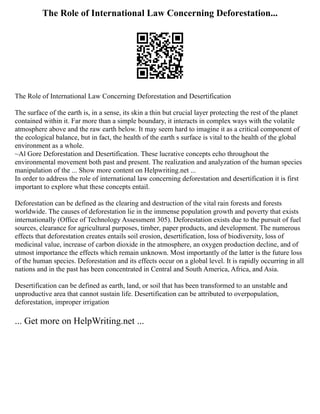 The Role of International Law Concerning Deforestation...
The Role of International Law Concerning Deforestation and Desertification
The surface of the earth is, in a sense, its skin a thin but crucial layer protecting the rest of the planet
contained within it. Far more than a simple boundary, it interacts in complex ways with the volatile
atmosphere above and the raw earth below. It may seem hard to imagine it as a critical component of
the ecological balance, but in fact, the health of the earth s surface is vital to the health of the global
environment as a whole.
~Al Gore Deforestation and Desertification. These lucrative concepts echo throughout the
environmental movement both past and present. The realization and analyzation of the human species
manipulation of the ... Show more content on Helpwriting.net ...
In order to address the role of international law concerning deforestation and desertification it is first
important to explore what these concepts entail.
Deforestation can be defined as the clearing and destruction of the vital rain forests and forests
worldwide. The causes of deforestation lie in the immense population growth and poverty that exists
internationally (Office of Technology Assessment 305). Deforestation exists due to the pursuit of fuel
sources, clearance for agricultural purposes, timber, paper products, and development. The numerous
effects that deforestation creates entails soil erosion, desertification, loss of biodiversity, loss of
medicinal value, increase of carbon dioxide in the atmosphere, an oxygen production decline, and of
utmost importance the effects which remain unknown. Most importantly of the latter is the future loss
of the human species. Deforestation and its effects occur on a global level. It is rapidly occurring in all
nations and in the past has been concentrated in Central and South America, Africa, and Asia.
Desertification can be defined as earth, land, or soil that has been transformed to an unstable and
unproductive area that cannot sustain life. Desertification can be attributed to overpopulation,
deforestation, improper irrigation
... Get more on HelpWriting.net ...
 