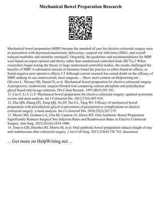 Mechanical Bowel Preparation Research
Mechanical bowel preparation (MBP) became the standard of care for elective colorectal surgery once
its association with decreased anastomotic dehiscence, surgical site infections (SSI)1, and overall
reduced morbidity and mortality emerged2. Originally, the guidelines and recommendations for MBP
were based on expert opinion and theory rather than randomized controlled trials (RCTs).3 When
researchers began testing the theory in large randomized controlled studies, the results challenged the
benefits of MBP. A substantial amount of literature found the practice to either found no effects, or
found negative post operative effects.3 5 Although current research has casted doubt on the efficacy of
MBP, making its use controversial, most surgeons ... Show more content on Helpwriting.net ...
Oliveira L, Wexner SD, Daniel N, et al. Mechanical bowel preparation for elective colorectal surgery.
A prospective, randomized, surgeon blinded trial comparing sodium phosphate and polyethylene
glycol based oral lavage solutions. Dis Colon Rectum. 1997;40(5):585 591.
11. Cao F, Li J, Li F. Mechanical bowel preparation for elective colorectal surgery: updated systematic
review and meta analysis. Int J Colorectal Dis. 2012;27(6):803 810.
12. Zhu QD, Zhang QY, Zeng QQ, Yu ZP, Tao CL, Yang WJ. Efficacy of mechanical bowel
preparation with polyethylene glycol in prevention of postoperative complications in elective
colorectal surgery: a meta analysis. Int J Colorectal Dis. 2010;25(2):267 275.
13. Morris MS, Graham LA, Chu DI, Cannon JA, Hawn MT. Oral Antibiotic Bowel Preparation
Significantly Reduces Surgical Site Infection Rates and Readmission Rates in Elective Colorectal
Surgery. Ann Surg. 2015;261(6):1034 1040.
14. Toneva GD, Deierhoi RJ, Morris M, et al. Oral antibiotic bowel preparation reduces length of stay
and readmissions after colorectal surgery. J Am Coll Surg. 2013;216(4):756 762; discussion
... Get more on HelpWriting.net ...
 