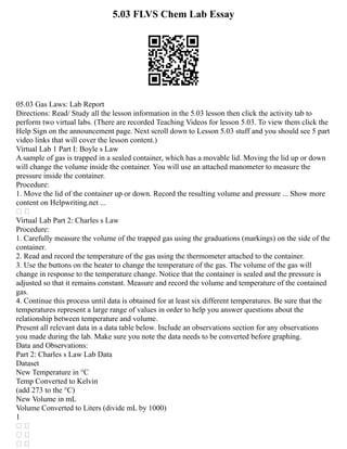 5.03 FLVS Chem Lab Essay
05.03 Gas Laws: Lab Report
Directions: Read/ Study all the lesson information in the 5.03 lesson then click the activity tab to
perform two virtual labs. (There are recorded Teaching Videos for lesson 5.03. To view them click the
Help Sign on the announcement page. Next scroll down to Lesson 5.03 stuff and you should see 5 part
video links that will cover the lesson content.)
Virtual Lab 1 Part I: Boyle s Law
A sample of gas is trapped in a sealed container, which has a movable lid. Moving the lid up or down
will change the volume inside the container. You will use an attached manometer to measure the
pressure inside the container.
Procedure:
1. Move the lid of the container up or down. Record the resulting volume and pressure ... Show more
content on Helpwriting.net ...
 
Virtual Lab Part 2: Charles s Law
Procedure:
1. Carefully measure the volume of the trapped gas using the graduations (markings) on the side of the
container.
2. Read and record the temperature of the gas using the thermometer attached to the container.
3. Use the buttons on the heater to change the temperature of the gas. The volume of the gas will
change in response to the temperature change. Notice that the container is sealed and the pressure is
adjusted so that it remains constant. Measure and record the volume and temperature of the contained
gas.
4. Continue this process until data is obtained for at least six different temperatures. Be sure that the
temperatures represent a large range of values in order to help you answer questions about the
relationship between temperature and volume.
Present all relevant data in a data table below. Include an observations section for any observations
you made during the lab. Make sure you note the data needs to be converted before graphing.
Data and Observations:
Part 2: Charles s Law Lab Data
Dataset
New Temperature in °C
Temp Converted to Kelvin
(add 273 to the °C)
New Volume in mL
Volume Converted to Liters (divide mL by 1000)
1
 
 
 
 