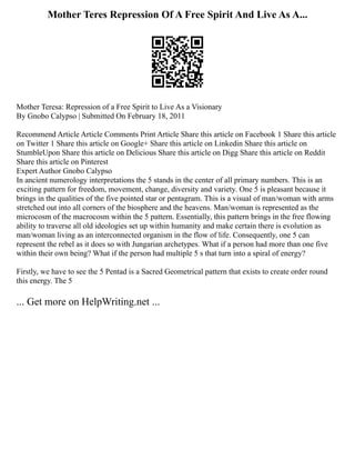 Mother Teres Repression Of A Free Spirit And Live As A...
Mother Teresa: Repression of a Free Spirit to Live As a Visionary
By Gnobo Calypso | Submitted On February 18, 2011
Recommend Article Article Comments Print Article Share this article on Facebook 1 Share this article
on Twitter 1 Share this article on Google+ Share this article on Linkedin Share this article on
StumbleUpon Share this article on Delicious Share this article on Digg Share this article on Reddit
Share this article on Pinterest
Expert Author Gnobo Calypso
In ancient numerology interpretations the 5 stands in the center of all primary numbers. This is an
exciting pattern for freedom, movement, change, diversity and variety. One 5 is pleasant because it
brings in the qualities of the five pointed star or pentagram. This is a visual of man/woman with arms
stretched out into all corners of the biosphere and the heavens. Man/woman is represented as the
microcosm of the macrocosm within the 5 pattern. Essentially, this pattern brings in the free flowing
ability to traverse all old ideologies set up within humanity and make certain there is evolution as
man/woman living as an interconnected organism in the flow of life. Consequently, one 5 can
represent the rebel as it does so with Jungarian archetypes. What if a person had more than one five
within their own being? What if the person had multiple 5 s that turn into a spiral of energy?
Firstly, we have to see the 5 Pentad is a Sacred Geometrical pattern that exists to create order round
this energy. The 5
... Get more on HelpWriting.net ...
 