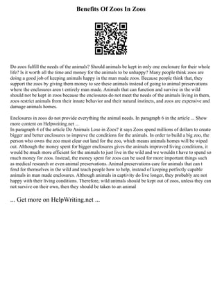 Benefits Of Zoos In Zoos
Do zoos fulfill the needs of the animals? Should animals be kept in only one enclosure for their whole
life? Is it worth all the time and money for the animals to be unhappy? Many people think zoos are
doing a good job of keeping animals happy in the man made zoos. Because people think that, they
support the zoos by giving them money to see these animals instead of going to animal preservations
where the enclosures aren t entirely man made. Animals that can function and survive in the wild
should not be kept in zoos because the enclosures do not meet the needs of the animals living in them,
zoos restrict animals from their innate behavior and their natural instincts, and zoos are expensive and
damage animals homes.
Enclosures in zoos do not provide everything the animal needs. In paragraph 6 in the article ... Show
more content on Helpwriting.net ...
In paragraph 4 of the article Do Animals Lose in Zoos? it says Zoos spend millions of dollars to create
bigger and better enclosures to improve the conditions for the animals. In order to build a big zoo, the
person who owns the zoo must clear out land for the zoo, which means animals homes will be wiped
out. Although the money spent for bigger enclosures gives the animals improved living conditions, it
would be much more efficient for the animals to just live in the wild and we wouldn t have to spend so
much money for zoos. Instead, the money spent for zoos can be used for more important things such
as medical research or even animal preservations. Animal preservations care for animals that can t
fend for themselves in the wild and teach people how to help, instead of keeping perfectly capable
animals in man made enclosures. Although animals in captivity do live longer, they probably are not
happy with their living conditions. Therefore, wild animals should be kept out of zoos, unless they can
not survive on their own, then they should be taken to an animal
... Get more on HelpWriting.net ...
 