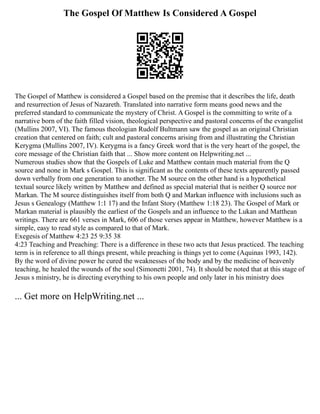 The Gospel Of Matthew Is Considered A Gospel
The Gospel of Matthew is considered a Gospel based on the premise that it describes the life, death
and resurrection of Jesus of Nazareth. Translated into narrative form means good news and the
preferred standard to communicate the mystery of Christ. A Gospel is the committing to write of a
narrative born of the faith filled vision, theological perspective and pastoral concerns of the evangelist
(Mullins 2007, VI). The famous theologian Rudolf Bultmann saw the gospel as an original Christian
creation that centered on faith; cult and pastoral concerns arising from and illustrating the Christian
Kerygma (Mullins 2007, IV). Kerygma is a fancy Greek word that is the very heart of the gospel, the
core message of the Christian faith that ... Show more content on Helpwriting.net ...
Numerous studies show that the Gospels of Luke and Matthew contain much material from the Q
source and none in Mark s Gospel. This is significant as the contents of these texts apparently passed
down verbally from one generation to another. The M source on the other hand is a hypothetical
textual source likely written by Matthew and defined as special material that is neither Q source nor
Markan. The M source distinguishes itself from both Q and Markan influence with inclusions such as
Jesus s Genealogy (Matthew 1:1 17) and the Infant Story (Matthew 1:18 23). The Gospel of Mark or
Markan material is plausibly the earliest of the Gospels and an influence to the Lukan and Matthean
writings. There are 661 verses in Mark, 606 of those verses appear in Matthew, however Matthew is a
simple, easy to read style as compared to that of Mark.
Exegesis of Matthew 4:23 25 9:35 38
4:23 Teaching and Preaching: There is a difference in these two acts that Jesus practiced. The teaching
term is in reference to all things present, while preaching is things yet to come (Aquinas 1993, 142).
By the word of divine power he cured the weaknesses of the body and by the medicine of heavenly
teaching, he healed the wounds of the soul (Simonetti 2001, 74). It should be noted that at this stage of
Jesus s ministry, he is directing everything to his own people and only later in his ministry does
... Get more on HelpWriting.net ...
 