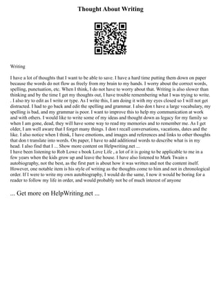 Thought About Writing
Writing
I have a lot of thoughts that I want to be able to save. I have a hard time putting them down on paper
because the words do not flow as freely from my brain to my hands. I worry about the correct words,
spelling, punctuation, etc. When I think, I do not have to worry about that. Writing is also slower than
thinking and by the time I get my thoughts out, I have trouble remembering what I was trying to write.
. I also try to edit as I write or type. As I write this, I am doing it with my eyes closed so I will not get
distracted. I had to go back and edit the spelling and grammar. I also don t have a large vocabulary, my
spelling is bad, and my grammar is poor. I want to improve this to help my communication at work
and with others. I would like to write some of my ideas and thought down as legacy for my family so
when I am gone, dead, they will have some way to read my memories and to remember me. As I get
older, I am well aware that I forget many things. I don t recall conversations, vacations, dates and the
like. I also notice when I think, I have emotions, and images and references and links to other thoughts
that don t translate into words. On paper, I have to add additional words to describe what is in my
head. I also find that I ... Show more content on Helpwriting.net ...
I have been listening to Rob Lowe s book Love Life , a lot of it is going to be applicable to me in a
few years when the kids grow up and leave the house. I have also listened to Mark Twain s
autobiography, not the best, as the first part is about how it was written and not the content itself.
However, one notable item is his style of writing as the thoughts come to him and not in chronological
order. If I were to write my own autobiography, I would do the same, I now it would be boring for a
reader to follow my life in order, and would probably not be of much interest of anyone
... Get more on HelpWriting.net ...
 