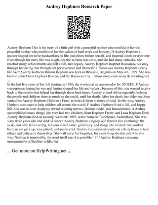 Audrey Hepburn Research Paper
Audrey Hepburn This is the story of a little girl with a powerful mother who instilled in her the
powerful mother who instilled in her the values of hard work and honesty. D Audrey Hepburn s
mother shaped her to be hardworking in life, put others before herself, and inspired others everywhere.
Even though her early life was tough, her rise to fame was slow, and she had many setbacks, she
reached many achievements and left a full, rich legacy. Audrey Hepburn inspired thousands, not only
through her acting, but through her perseverance and character. I. What was Audrey Hepburn s early
life like? Audrey Kathleen Ruston Hepburn was born in Brussels, Belgium on May 4th, 1929. She was
born to John Victor Hepburn Ruston, and the Baroness Ella ... Show more content on Helpwriting.net
...
In the last five years of her life starting in 1988, she worked as an ambassador for UNICEF. F Audrey
s experience during the war and famine shaped her life and values ; because of this, she wanted to give
back to the people that helped her through those hard times. Audrey visited Africa regularly, helping
the people and children there as much as she could, until her death. After her death, her older son Sean
started the Audrey Hepburn Children s Fund, to help children in times of need. In this way, Audrey
Hepburn continues to help children all around the world. F Audrey Hepburn lived a full, and happy
life. She was an icon Academy Award winning actress, fashion model, and humanitarian. AAudrey
accomplished many things, she even had two children, Sean Hepburn Ferrer, and Luca Hepburn Dotti.
Audrey Hepburn died on January twentieth, 1993, at her home in Tolochenaz, Switzerland. She was
sixty three years old, and died of cancer. Audrey Hepburn s legacy will forever live on through the
years, not only in her acting, but also in her name, generosity, and image she created. She worked
hard, never gave up, was patient, and persevered. Audrey also inspired people on a daily bases to help
others and believe in themselves. She will never be forgotten, for everything she did, and who she
was. Nothing is impossible, the word itself says I m possible ! F If Audrey Hepburn overcame
immeasurable difficulties in life, but
... Get more on HelpWriting.net ...
 