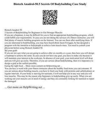 Biotech Anadrol-50.5 Secrets Of Bodybuilding Case Study
Biotech Anadrol 50
5 Secrets of Bodybuilding for Beginners to Get Stronger Muscles
If you are a beginner, it may be difficult for you to find an appropriate bodybuilding program, which
could fulfill your requirements. In case you are not taking the services of a fitness instructor, you will
find plenty of muscle building programs on the Internet. You can use them after modifying them. If
you are interested in bodybuilding, you may have heard about Jason Feruggia, he has designed a
program with the intention to help people to achieve lean muscle mass. You need to consult your
physician before using Biotech Anadrol 50.
Set your goals
If you are not sure what you are going to achieve after six months or a year, then how you will design
a roadmap to achieve the same. In case you do not have any goal, you have to make one because it
will maintain your interest in the workouts. In absence of your goal, your motivation level will drop
and you will give up easily. Therefore, if you are serious about bodybuilding, then it is imperative to
design a goal at the earliest possible.
Eating the right food ... Show more content on Helpwriting.net ...
You can have a word with your fitness instructor about the healthy food items you can consume. If
you are serious about building muscle, you have to feed your body with proteins and carbohydrates at
regular intervals. If your body is starving for nutrients, it will not help you in any way and you will
lose muscles. This may be the reason why beginners in bodybuilding give up easily. When you are
working out your muscles are in need of energy and they are constantly looking for nutrition to repair
the damaged
... Get more on HelpWriting.net ...
 