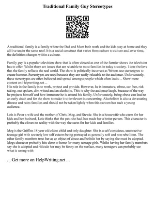 Traditional Family Guy Stereotypes
A traditional family is a family where the Dad and Mum both work and the kids stay at home and they
all live under the same roof. It is a social construct that varies from culture to culture and, over time,
the definition changes within a culture.
Family guy is a popular television show that is often viewed as one of the funnier shows the television
has to offer. Whilst there are issues that are relatable to most families in today s society. I don t believe
that the family reflects the real world. The show is politically incorrect as Writers use stereotypes to
create humour. Stereotypes are used because they are easily relatable to the audience. Unfortunately,
these stereotypes are often believed and spread amongst people which often leads ... Show more
content on Helpwriting.net ...
His role in the family is to work, protect and provide. However, he is immature, obese, car free, risk
taking, out spoken, dim witted and an alcoholic. This is why the audience laugh, because of the way
he projects himself and how immature he is around his family. Unfortunately, being obese can lead to
an early death and for the show to make it so irrelevant is concerning. Alcoholism is also a devastating
disease and ruins families and should not be taken lightly when this cartoon has such a young
audience.
Lois is Peter s wife and the mother of Chris, Meg, and Stewie. She is a housewife who cares for her
kids and her husband. Lois thinks that the past she had, has made her a better person. This character is
probably the closest to reality with the way she cares for her kids and families.
Meg is the Griffins 18 year old eldest child and only daughter. She is a self conscious, unattractive
teenage girl with severely low self esteem being portrayed as generally soft and non rebellious. The
other family members treat her as an object of abuse and belittle her by saying she must be adopted.
Megs character probably hits close to home for many teenage girls. Whilst having her family members
say she is adopted and ridicule her may be funny on the surface, many teenagers can probably see
what is wrong with
... Get more on HelpWriting.net ...
 