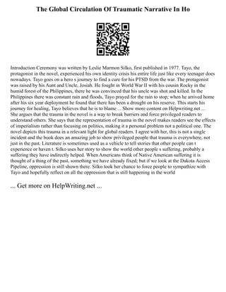 The Global Circulation Of Traumatic Narrative In Ho
Introduction Ceremony was written by Leslie Marmon Silko, first published in 1977. Tayo, the
protagonist in the novel, experienced his own identity crisis his entire life just like every teenager does
nowadays. Tayo goes on a hero s journey to find a cure for his PTSD from the war. The protagonist
was raised by his Aunt and Uncle, Josiah. He fought in World War II with his cousin Rocky in the
humid forest of the Philippines, there he was convinced that his uncle was shot and killed. In the
Philippines there was constant rain and floods, Tayo prayed for the rain to stop; when he arrived home
after his six year deployment he found that there has been a drought on his reserve. This starts his
journey for healing, Tayo believes that he is to blame ... Show more content on Helpwriting.net ...
She argues that the trauma in the novel is a way to break barriers and force privileged readers to
understand others. She says that the representation of trauma in the novel makes readers see the effects
of imperialism rather than focusing on politics, making it a personal problem not a political one. The
novel depicts this trauma in a relevant light for global readers. I agree with her, this is not a single
incident and the book does an amazing job to show privileged people that trauma is everywhere, not
just in the past. Literature is sometimes used as a vehicle to tell stories that other people can t
experience or haven t. Silko uses her story to show the world other people s suffering, probably a
suffering they have indirectly helped. When Americans think of Native American suffering it is
thought of a thing of the past, something we have already fixed; but if we look at the Dakota Access
Pipeline, oppression is still shown there. Silko took her chance to force people to sympathize with
Tayo and hopefully reflect on all the oppression that is still happening in the world
... Get more on HelpWriting.net ...
 