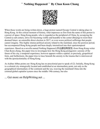 `` Nothing Happened `` By Chan Koon Chung
When those words are being written down, a huge protest named Occupy Central is taking place in
Hong Kong. At this critical moment of history, what impresses us first from the name of this protest is
a power of space: Hong Kong people, who is regarded as the peripheral of China, by occupying the
Central (a sub center), strive for becoming visible and hearable to the center (Beijing) to resist their
doomed future: an ostensible direct election in 2017, or even worse political sufferings that people
cannot imagine. This highly intense political anxiety related to the mainland, since the postwar period,
has accompanied Hong Kong people and been deeply internalized into their spatiotemporal
experience. Based on a novella named Nothing Happened (什么都没有发生) from Hong Kong writer
Chan Koon chung, this paper tries to investigate how the Hong Kong protagonist s anxiety of the
future of his city, a temporal experience, however appears within a spatial, or precisely, geopolitical
form, and furthermore, the paper tries to trace beneath the anxiety to the trauma that is interweaved
with the (post)coloniality of Hong Kong.
As Ackbar Abbas points out: Hong Kong has no precolonial past to speak of (2). Initially, Hong Kong
is a colonial city strategically located and established at an intermediary point, not only as the
geographical intermediary of the continent and the sea, weaving the mainland China into the
colonial/global capitalist system since the middle 19th century, but also
... Get more on HelpWriting.net ...
 