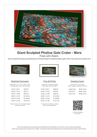 Giant Sculpted Phallus Gale Crater - Mars
                                                              Freyk John Geeris
http://marsphotoimaging.artistwebsites.com/featured/giant-sculpted-phallus-gale-crater-mars-freyk-john-geeris.html




     Stretched Canvases                                               Fine Art Prints                                       Greeting Cards
  Stretcher Bars: 1.50" x 1.50" or 0.625" x 0.625"                Choose From Thousands of Available                       All Cards are 5" x 7" and Include
    Wrap Style: Black, White, or Mirrored Image                    Frames, Mats, and Fine Art Papers                  White Envelopes for Mailing and Gift Giving


     16.00" x 8.63"                $618.87                       16.00" x 8.63"            $562.00                      Single Card            $6.95 / Card
     20.00" x 10.75"               $742.17                       20.00" x 10.75"           $675.50                      Pack of 10             $4.69 / Card
     24.00" x 12.88"               $877.40                       24.00" x 12.88"           $792.50                      Pack of 25             $3.99 / Card
     30.00" x 16.13"               $1,132.76                     30.00" x 16.13"           $1,019.50
     36.00" x 19.25"               $1,385.95                     36.00" x 19.25"           $1,250.00
     40.00" x 21.38"               $1,527.46                     40.00" x 21.38"           $1,371.20

   Prices shown for 1.50" x 1.50" gallery-wrapped                 Prices shown for unframed / unmatted
              prints with black sides.                               prints on archival matte paper.




                                                                                                                                 Scan With Smartphone
                                                                                                                                    to Buy Online




                   All prints and greeting cards are produced by Artist Websites (Artist Websites) and come with a 30-day money-back guarantee.
       Orders may be placed online via credit card or PayPal. All orders ship within three business days from the AW production facility in North Carolina.
 