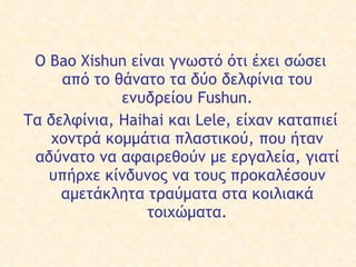 Ο  Bao Xishun είναι γνωστό  ότι έχει  σώσει  από το  θάνατο τα δύο δελφίνια του ενυδρείου Fushun. Τα δελφίνια, Haihai και Lele, είχαν καταπιεί χοντρά κομμάτια πλαστικού,  που  ήταν αδύνατο  να   αφαιρεθούν  με εργαλεία ,   γιατί υπήρχε κίνδυνος  να τους προκαλέσ ουν  αμετάκλητα τραύματα στα  κοιλιακά  τοιχώματα. 
