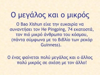 Ο μεγάλος   και ο μικρός Ο  Bao Xishun είχε  την  ευκαιρία να συναντήσει  τον  He Pingping, 74 εκατοστ ά ,  τ ο ν  πιό μικρό άνθρωπο του κόσμου, (πάντα σύμφωνα με το βιβλίο των ρεκόρ Guinness).  Ο έ νας φαίνεται  πολύ  μεγάλος και  ο  άλλος  πολύ  μικρό ς  σε σχέση με  τον  άλλο! 