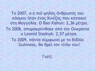 Το 2007, ο ο πιό  ψηλός  άνθρωπος του κόσμου ήταν ένας Κινέζος που κατοικεί  στη Μογγολία. Ο  Bao Xishun: 2,36 μέτρα. Το 2008, απομακρύνθηκε από  την Ουκρανία   ο  Leonid Stadnyk: 2,57 μέτρα. Το 2009, πάντα σύμφωνα με το βιβλίο Guinness, θα βρεί τον τίτλο του! Γιατί; 