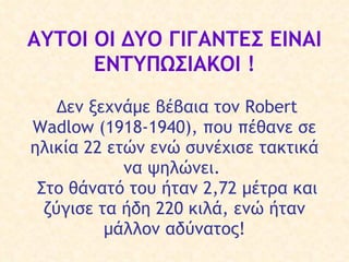 ΑΥΤΟΙ ΟΙ ΔΥΟ ΓΙΓΑΝΤΕΣ ΕΙΝΑΙ ΕΝΤΥΠΩΣΙΑΚΟΙ   !     Δ εν ξεχνά με βέβαια τον  Robert Wadlow (1918-1940), που π έ θανε σ ε  ηλικία 22  ετών  ενώ συνέχισε τακτικά να  ψηλώνει .    Σ το θάνατό του  ήταν  2,72 μέτρα και ζύγισε τα ήδη 220  κιλά , ενώ ήταν μάλλον  αδύνατος ! 