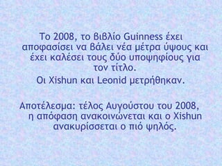 Το 2008, το βιβλίο Guinness έχει αποφασίσει να  βάλει  νέα μέτρα  ύψους  και έχει καλέσει τους δύο υποψηφίους  για τον  τίτλο. Οι  Xishun  και  Leonid  μετρήθηκαν . Αποτέλεσμα: τέλος Α υ γο ύ στο υ  το υ  2008,  η απόφαση  ανακοινώνεται  και  ο  Xishun  ανακυρίσσεται  ο πιό  ψηλός . 