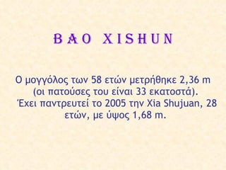 B a o  X i s h u n Ο μογγόλος των  58  ετών   μετρήθηκε  2,36  m  ( οι πατούσες  του  είναι  33 εκατο στά ).  Έχει παντρε υτεί  το 2005  την  Xia Shujuan, 28  ε τ ών ,  με ύψος  1,68 m.  