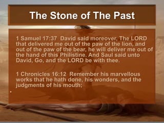 The Stone of The Past1 Samuel 17:37  David said moreover, The LORD that delivered me out of the paw of the lion, and out of the paw of the bear, he will deliver me out of the hand of this Philistine. And Saul said unto David, Go, and the LORD be with thee. 	1 Chronicles 16:12  Remember his marvellous works that he hath done, his wonders, and the judgments of his mouth; 