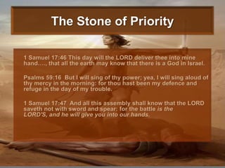 The Stone of Priority1 Samuel 17:46 This day will the LORD deliver thee into mine hand…., that all the earth may know that there is a God in Israel.Psalms 59:16  But I will sing of thy power; yea, I will sing aloud of thy mercy in the morning: for thou hast been my defence and refuge in the day of my trouble. 1 Samuel 17:47  And all this assembly shall know that the LORD saveth not with sword and spear: for the battle is the LORD'S, and he will give you into our hands. 