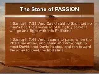 The Stone of PASSION	1 Samuel 17:32  And David said to Saul, Let no man's heart fail because of him; thy servant will go and fight with this Philistine. 	1 Samuel 17:48  And it came to pass, when the Philistine arose, and came and drew nigh to meet David, that David hasted, and ran toward the army to meet the Philistine. 