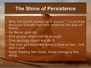 The Stone of PersistenceWhy did David picked up 5 stones? Could it be because Goliath had four relatives the size of Giant. He Never give up.One prayer might not be enough. One apology might not do it. You may get knocked down a time or two…but don’t quit. Keep loading the rocks. Keep swinging the sling. 