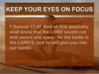 KEEP YOUR EYES ON FOCUS	1 Samuel 17:47  And all this assembly shall know that the LORD saveth not with sword and spear: for the battle is the LORD'S, and he will give you into our hands. 