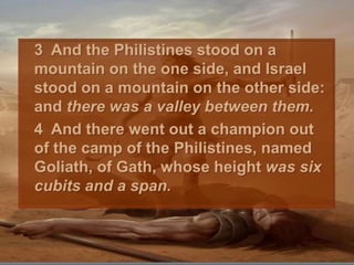 	3  And the Philistines stood on a mountain on the one side, and Israel stood on a mountain on the other side: and there was a valley between them. 	4  And there went out a champion out of the camp of the Philistines, named Goliath, of Gath, whose height was six cubits and a span. 