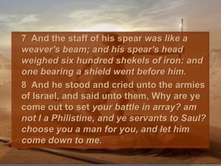 	7  And the staff of his spear was like a weaver's beam; and his spear's head weighed six hundred shekels of iron: and one bearing a shield went before him. 	8  And he stood and cried unto the armies of Israel, and said unto them, Why are ye come out to set your battle in array? am not I a Philistine, and ye servants to Saul? choose you a man for you, and let him come down to me. 