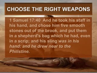 CHOOSE THE RIGHT WEAPONS	1 Samuel 17:40  And he took his staff in his hand, and chose him five smooth stones out of the brook, and put them in a shepherd's bag which he had, even in a scrip; and his sling was in his hand: and he drew near to the Philistine. 