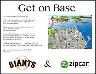 &
Get on Base
The Giants welcome you to the City!
We hope you enjoy the good weather, the good
restaurants and all our beatiful sights. One of
those is our AT&T Park.
Take your picture here, “on base”, and become
part of the Giants family
with the #imonbase.
Collect all four pictures to receive a free bever-
age at one of our games and your chance to be
welcomed to the city in front of 40.000 people
with your picture on screen.
1st Base: Union Square 2nd Base: Pier 39
3rd Base: Golden Gate Bridge 4th Base: At&t Park
Enjoy your stay and see you at AT&T Park.
#imonbase
 