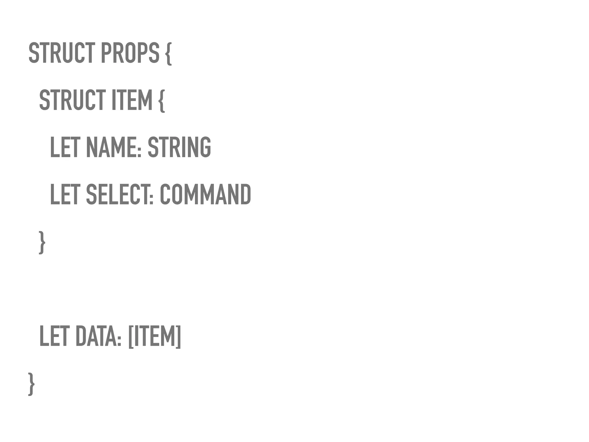 STRUCT PROPS {
STRUCT ITEM {
LET NAME: STRING
LET SELECT: COMMAND
}
LET DATA: [ITEM]
}
 