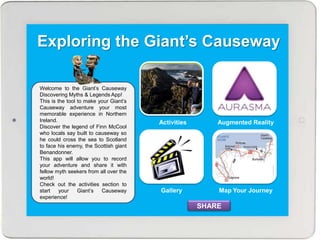 Exploring the Giant’s Causeway
Activities Augmented Reality
Map Your JourneyGallery
Welcome to the Giant’s Causeway
Discovering Myths & Legends App!
This is the tool to make your Giant’s
Causeway adventure your most
memorable experience in Northern
Ireland.
Discover the legend of Finn McCool
who locals say built to causeway so
he could cross the sea to Scotland
to face his enemy, the Scottish giant
Benandonner.
This app will allow you to record
your adventure and share it with
fellow myth seekers from all over the
world!
Check out the activities section to
start your Giant’s Causeway
experience!
SHARE
 