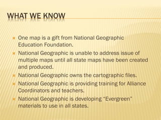 WHAT WE KNOW
 One map is a gift from National Geographic
Education Foundation.
 National Geographic is unable to address issue of
multiple maps until all state maps have been created
and produced.
 National Geographic owns the cartographic files.
 National Geographic is providing training for Alliance
Coordinators and teachers.
 National Geographic is developing “Evergreen”
materials to use in all states.
 
