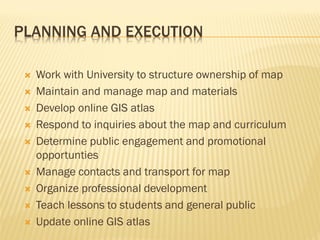 PLANNING AND EXECUTION
 Work with University to structure ownership of map
 Maintain and manage map and materials
 Develop online GIS atlas
 Respond to inquiries about the map and curriculum
 Determine public engagement and promotional
opportunties
 Manage contacts and transport for map
 Organize professional development
 Teach lessons to students and general public
 Update online GIS atlas
 