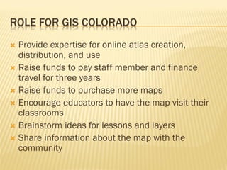 ROLE FOR GIS COLORADO
 Provide expertise for online atlas creation,
distribution, and use
 Raise funds to pay staff member and finance
travel for three years
 Raise funds to purchase more maps
 Encourage educators to have the map visit their
classrooms
 Brainstorm ideas for lessons and layers
 Share information about the map with the
community
 
