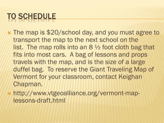 TO SCHEDULE
 The map is $20/school day, and you must agree to
transport the map to the next school on the
list. The map rolls into an 8 ½ foot cloth bag that
fits into most cars. A bag of lessons and props
travels with the map, and is the size of a large
duffel bag. To reserve the Giant Traveling Map of
Vermont for your classroom, contact Keighan
Chapman.
 http://www.vtgeoalliance.org/vermont-map-
lessons-draft.html
 