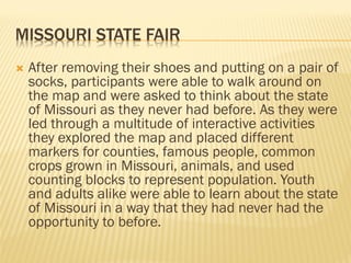 MISSOURI STATE FAIR
 After removing their shoes and putting on a pair of
socks, participants were able to walk around on
the map and were asked to think about the state
of Missouri as they never had before. As they were
led through a multitude of interactive activities
they explored the map and placed different
markers for counties, famous people, common
crops grown in Missouri, animals, and used
counting blocks to represent population. Youth
and adults alike were able to learn about the state
of Missouri in a way that they had never had the
opportunity to before.
 