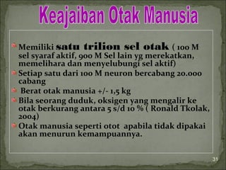 Memiliki satu trilion sel otak ( 100 M
sel syaraf aktif, 900 M Sel lain yg merekatkan,
memelihara dan menyelubungi sel aktif)
Setiap satu dari 100 M neuron bercabang 20.000
cabang
Berat otak manusia +/- 1,5 kg
Bila seorang duduk, oksigen yang mengalir ke
otak berkurang antara 5 s/d 10 % ( Ronald Tkolak,
2004)
Otak manusia seperti otot apabila tidak dipakai
akan menurun kemampuannya.
31
 