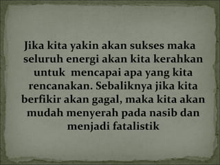 Jika kita yakin akan sukses maka
seluruh energi akan kita kerahkan
untuk mencapai apa yang kita
rencanakan. Sebaliknya jika kita
berfikir akan gagal, maka kita akan
mudah menyerah pada nasib dan
menjadi fatalistik
 
