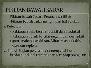 Pikiran bawah Sadar : Peranannya 88 %
Pikiran bawah sadar menyimpan hal berikut :
1. Kebiasaan :
- Kebiasaan baik bersifat positif dan produktif
- Kebiasaan buruk bersifat negatif dan destruktif
seperti makan berlebihan, Miras,merokok dsb.
- Gerakan repleks
2. Emosi :Bagian perasaan kita mengenahi satu
keadaan, hal-hal tertentu dan terhadap orang lain.
39
 