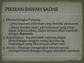 3. Memori Jangka Panjang :
- penyimpanan informasi yang bersifat permanen
- dalam kondisi sadar ada informasi yang tidak
dapat dimunculkan, dapat dimunculkan kembali
dengan hipnosis
4. Kepribadian : karakteristik individu dalam
berhubungan dengan orang lain dan dg
lingkungan yang kita jumpai sehari-hari
5. Intuisi : Perasaan mengetahui sesuatu secara
instingtif,berhubungan dengan metafisik/spiritual
40
 