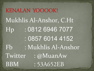 Mukhlis Al-Anshor, C.Ht
Hp : 0812 6946 7077
: 0857 6014 4152
Fb : Mukhlis Al-Anshor
Twitter : @MuanAw
BBM : 53A652EB
 