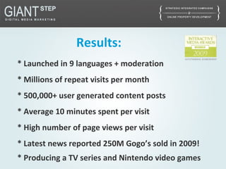 Results:
* Launched in 9 languages + moderation
* Millions of repeat visits per month
* 500,000+ user generated content posts
* Average 10 minutes spent per visit
* High number of page views per visit
* Latest news reported 250M Gogo’s sold in 2009!
* Producing a TV series and Nintendo video games
 