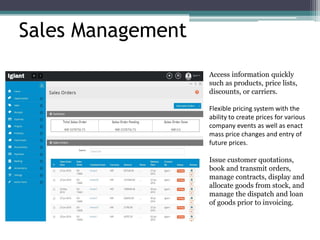 Sales Management
Access information quickly
such as products, price lists,
discounts, or carriers.
Flexible pricing system with the
ability to create prices for various
company events as well as enact
mass price changes and entry of
future prices.
Issue customer quotations,
book and transmit orders,
manage contracts, display and
allocate goods from stock, and
manage the dispatch and loan
of goods prior to invoicing.
 