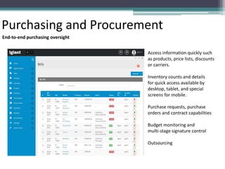 Purchasing and Procurement
End-to-end purchasing oversight
Access information quickly such
as products, price lists, discounts
or carriers.
Inventory counts and details
for quick access available by
desktop, tablet, and special
screens for mobile.
Purchase requests, purchase
orders and contract capabilities
Budget monitoring and
multi-stage signature control
Outsourcing
 