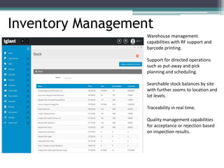Inventory Management
Warehouse management
capabilities with RF support and
barcode printing.
Support for directed operations
such as put-away and pick
planning and scheduling.
Searchable stock balances by site
with further zooms to location and
lot levels.
Traceability in real time.
Quality management capabilities
for acceptance or rejection based
on inspection results.
 