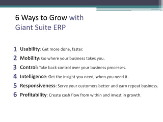 Usability: Get more done, faster.
Mobility: Go where your business takes you.
Control: Take back control over your business processes.
Intelligence: Get the insight you need, when you need it.
Responsiveness: Serve your customers better and earn repeat business.
Profitability: Create cash flow from within and invest in growth.
1
2
3
4
5
6
6 Ways to Grow with
Giant Suite ERP
 